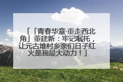 「青春华章·重走西北角」董建新：牢记嘱托，让元古堆村乡亲们日子红火是我最大动力！