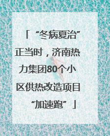 “冬病夏治”正当时，济南热力集团80个小区供热改造项目“加速跑”
