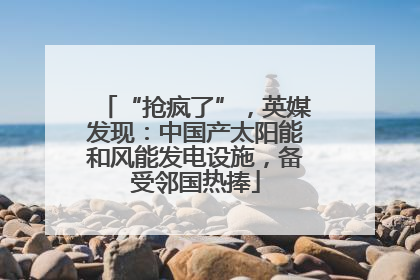 “抢疯了”，英媒发现：中国产太阳能和风能发电设施，备受邻国热捧