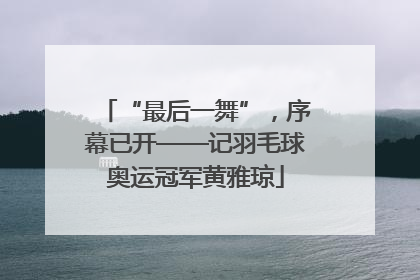 “最后一舞”，序幕已开——记羽毛球奥运冠军黄雅琼