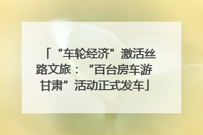 “车轮经济”激活丝路文旅：“百台房车游甘肃”活动正式发车