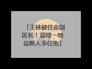 王林被任命副区长！淄博一地最新人事任免