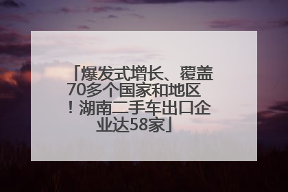 爆发式增长、覆盖70多个国家和地区！湖南二手车出口企业达58家