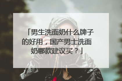 男生洗面奶什么牌子的好用，国产男士洗面奶哪款建议买？