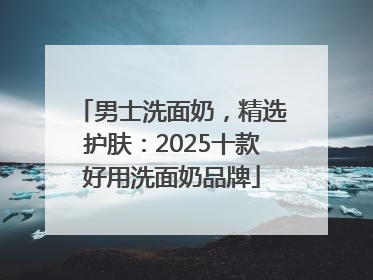 男士洗面奶，精选护肤：2025十款好用洗面奶品牌