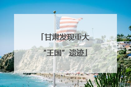 甘肃发现重大“王国”遗迹