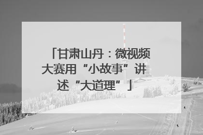 甘肃山丹：微视频大赛用“小故事”讲述“大道理”