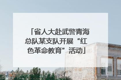 省人大赴武警青海总队某支队开展“红色革命教育”活动