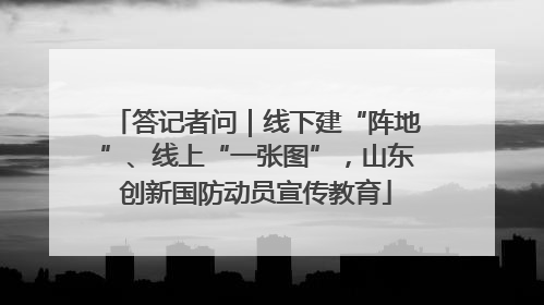 答记者问｜线下建“阵地”、线上“一张图”，山东创新国防动员宣传教育
