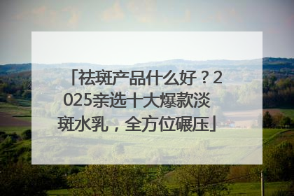 祛斑产品什么好？2025亲选十大爆款淡斑水乳，全方位碾压