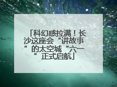 科幻感拉满！长沙这座会“讲故事”的太空城“六一”正式启航