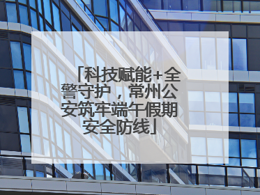 科技赋能+全警守护，常州公安筑牢端午假期安全防线