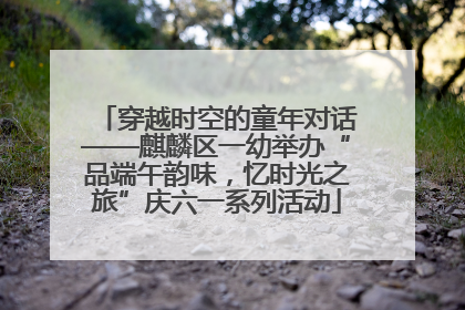 穿越时空的童年对话——麒麟区一幼举办“品端午韵味，忆时光之旅”庆六一系列活动