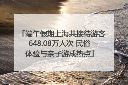 端午假期上海共接待游客648.08万人次 民俗体验与亲子游成热点