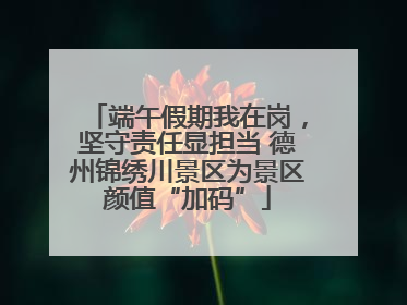 端午假期我在岗，坚守责任显担当 德州锦绣川景区为景区颜值“加码”