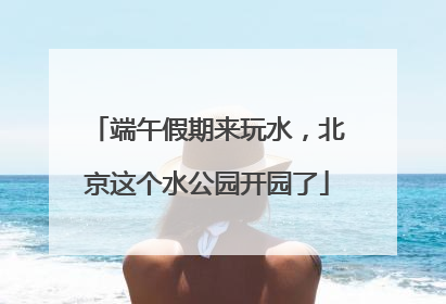 端午假期来玩水，北京这个水公园开园了