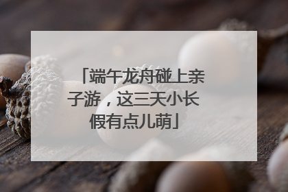 端午龙舟碰上亲子游，这三天小长假有点儿萌