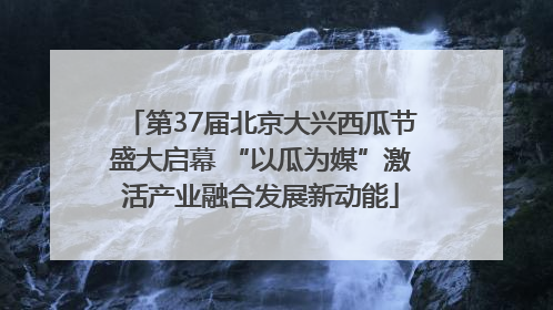 第37届北京大兴西瓜节盛大启幕 “以瓜为媒”激活产业融合发展新动能