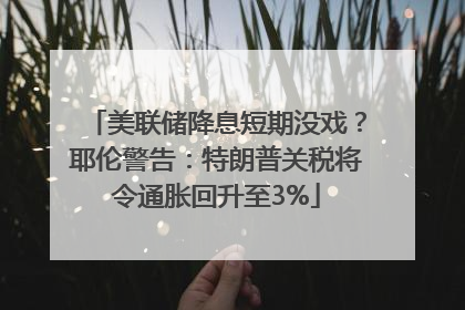 美联储降息短期没戏？耶伦警告：特朗普关税将令通胀回升至3%