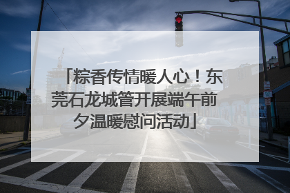 粽香传情暖人心！东莞石龙城管开展端午前夕温暖慰问活动
