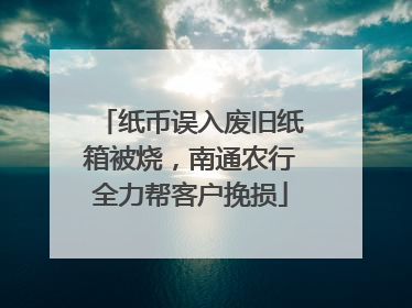 纸币误入废旧纸箱被烧，南通农行全力帮客户挽损