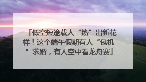 低空短途载人“热”出新花样！这个端午假期有人“包机”求婚，有人空中看龙舟赛