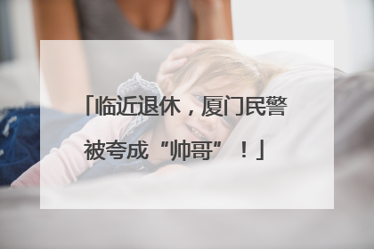 临近退休，厦门民警被夸成“帅哥”！
