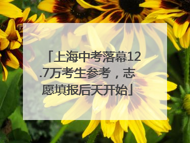 上海中考落幕12.7万考生参考，志愿填报后天开始
