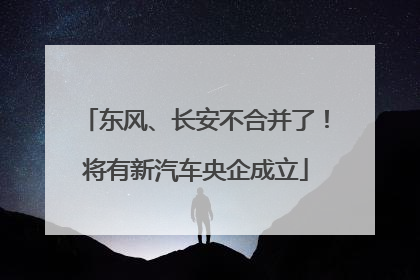 东风、长安不合并了！将有新汽车央企成立