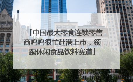 中国最大零食连锁零售商鸣鸣很忙赴港上市，领跑休闲食品饮料赛道