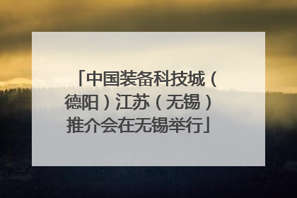 中国装备科技城（德阳）江苏（无锡）推介会在无锡举行