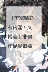 丰富精彩有内涵！文博会上非遗作品受追捧