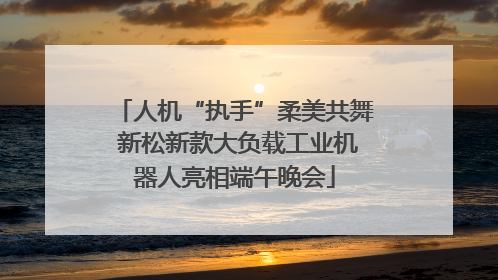 人机“执手”柔美共舞 新松新款大负载工业机器人亮相端午晚会