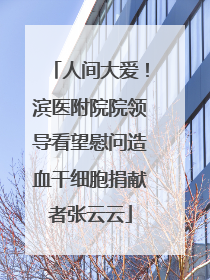 人间大爱！滨医附院院领导看望慰问造血干细胞捐献者张云云