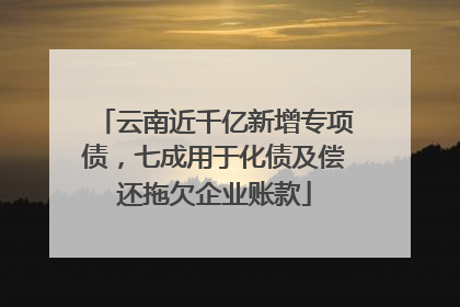 云南近千亿新增专项债，七成用于化债及偿还拖欠企业账款
