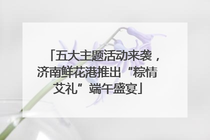 五大主题活动来袭，济南鲜花港推出“粽情艾礼”端午盛宴