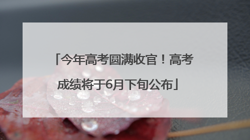 今年高考圆满收官！高考成绩将于6月下旬公布