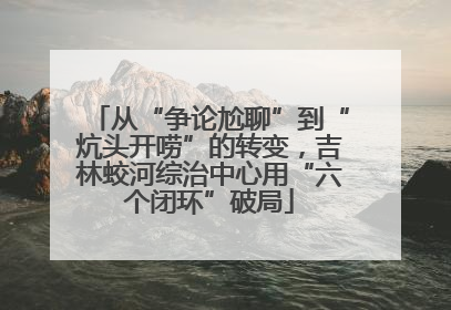 从“争论尬聊”到“炕头开唠”的转变，吉林蛟河综治中心用“六个闭环”破局