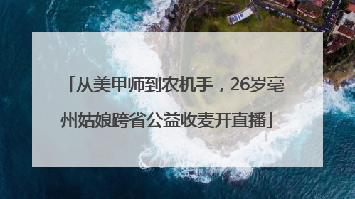 从美甲师到农机手，26岁亳州姑娘跨省公益收麦开直播