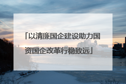 以清廉国企建设助力国资国企改革行稳致远