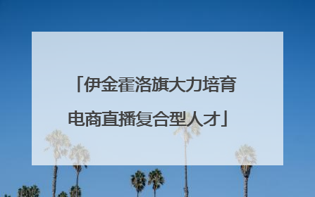 伊金霍洛旗大力培育电商直播复合型人才