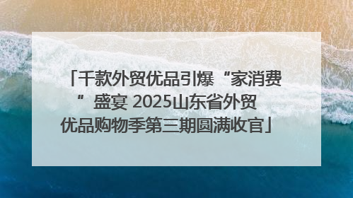千款外贸优品引爆“家消费”盛宴 2025山东省外贸优品购物季第三期圆满收官