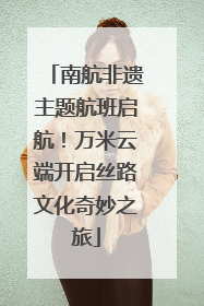 南航非遗主题航班启航！万米云端开启丝路文化奇妙之旅
