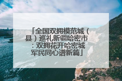 全国双拥模范城（县）巡礼新疆哈密市：双拥花开哈密城 军民同心谱新篇