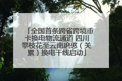 全国首条跨省跨境重卡换电物流通道 四川攀枝花至云南磨憨（关累）换电干线启动