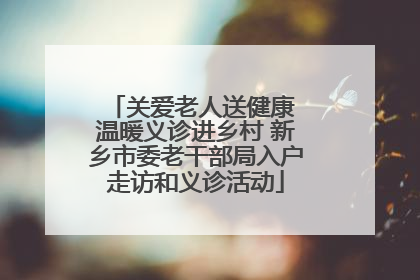 关爱老人送健康 温暖义诊进乡村 新乡市委老干部局入户走访和义诊活动