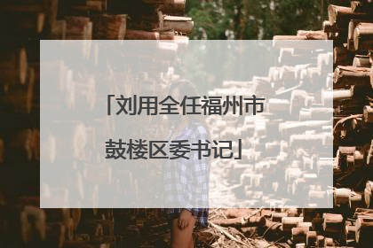 刘用全任福州市鼓楼区委书记