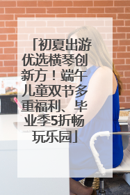 初夏出游优选横琴创新方！端午儿童双节多重福利、毕业季5折畅玩乐园