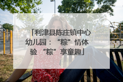 利津县陈庄镇中心幼儿园：“粽”情体验 “粽”享童趣