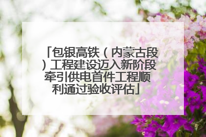 包银高铁（内蒙古段）工程建设迈入新阶段 牵引供电首件工程顺利通过验收评估